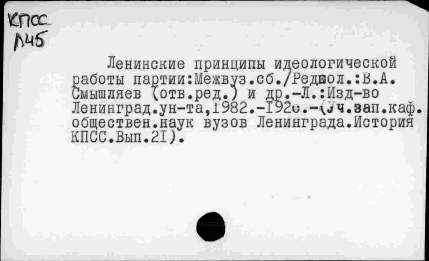 ﻿КПСС
Ленинские принципы идеологической работы партии:Межвуз.сб./Редвол.:В.А. Смышляев (отв.ред.) и др.-Л.:Изд-во Ленинград.ун-та,1982.-192с.-(Уч.зап.каф. обществен.наук вузов Ленинграда.История КПСС.Вып.21).